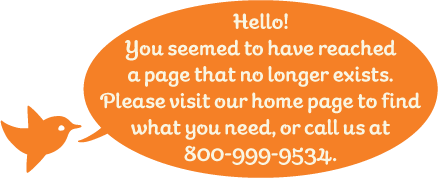 Hello! You seemed to have reached a page that no longer exists. Please visit our home page to find what you need, or call us at 800-999-9534.